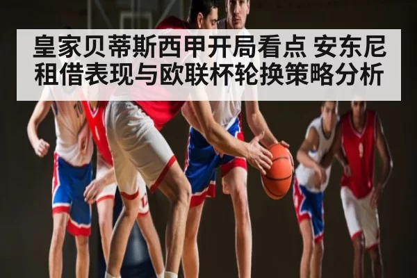 皇家贝蒂斯西甲开局看点 安东尼租借表现与欧联杯轮换策略分析