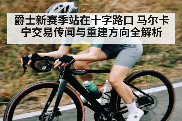 爵士新赛季站在十字路口 马尔卡宁交易传闻与重建方向全解析